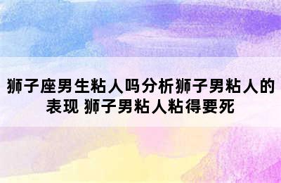 狮子座男生粘人吗分析狮子男粘人的表现 狮子男粘人粘得要死